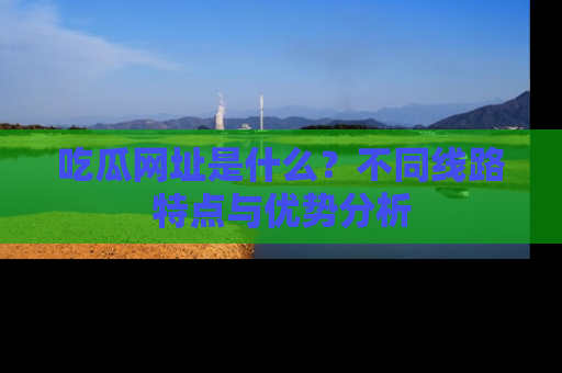 吃瓜网址是什么？不同线路特点与优势分析