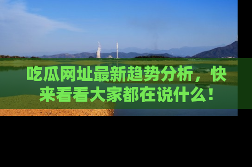 吃瓜网址最新趋势分析，快来看看大家都在说什么！