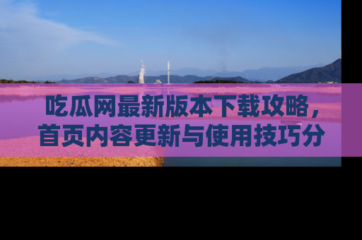 吃瓜网最新版本下载攻略，首页内容更新与使用技巧分享