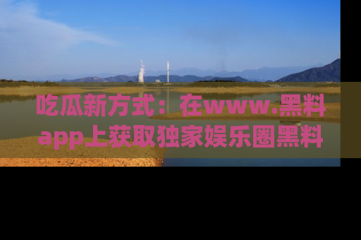 吃瓜新方式：在www.黑料app上获取独家娱乐圈黑料信息