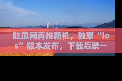 吃瓜网再推新机，独家“ios”版本发布，下载后第一时间获取热点吃瓜信息！