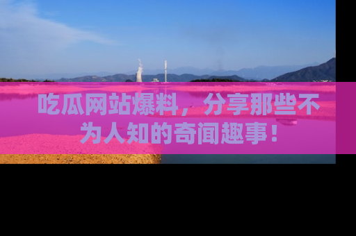 吃瓜网站爆料，分享那些不为人知的奇闻趣事！