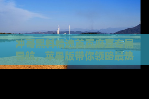 冲哥黑料精选首页麻豆专属导航，苹果版带你领略最热的黑料故事