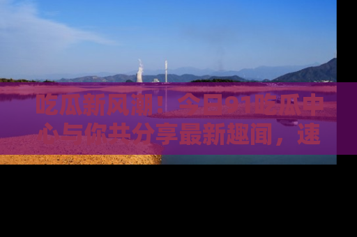 吃瓜新风潮！今日91吃瓜中心与你共分享最新趣闻，速来点击入口看看吧！