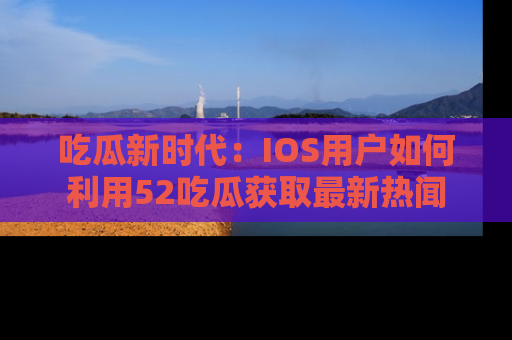吃瓜新时代：IOS用户如何利用52吃瓜获取最新热闻