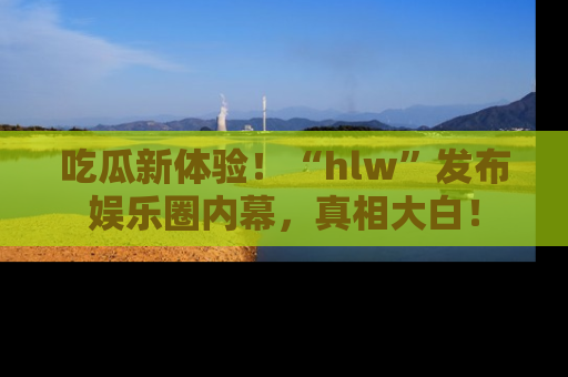 吃瓜新体验！“hlw”发布娱乐圈内幕，真相大白！