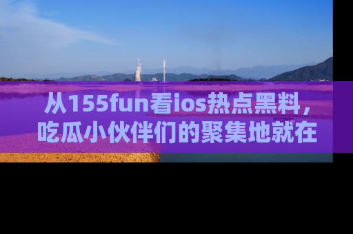 从155fun看ios热点黑料，吃瓜小伙伴们的聚集地就在这里！