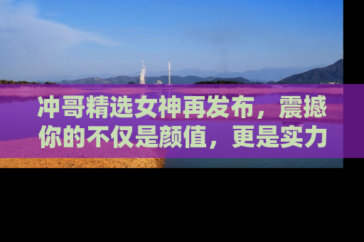 冲哥精选女神再发布,震撼你的不仅是颜值,更是实力!