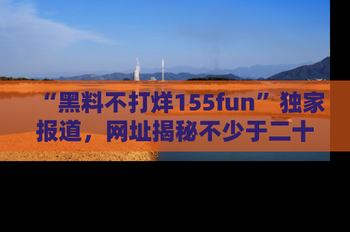 “黑料不打烊155fun”独家报道，网址揭秘不少于二十条惊人黑料新闻！