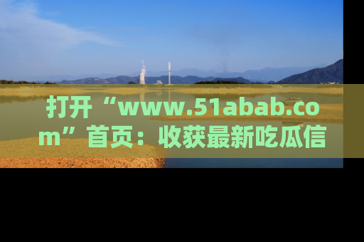 打开“www.51abab.com”首页：收获最新吃瓜信息，成为圈内明星动态达人！