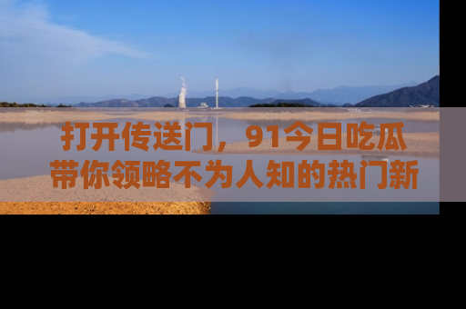 打开传送门，91今日吃瓜带你领略不为人知的热门新闻！