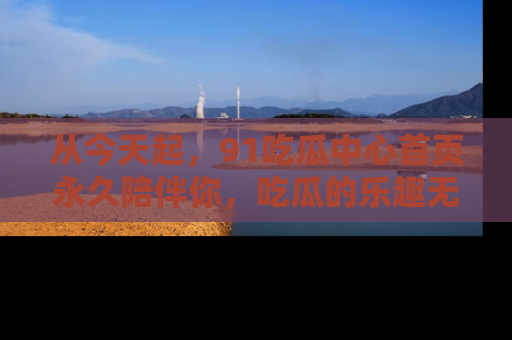 从今天起，91吃瓜中心首页永久陪伴你，吃瓜的乐趣无穷无尽！