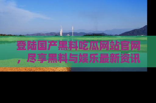 登陆国产黑料吃瓜网站官网，尽享黑料与娱乐最新资讯