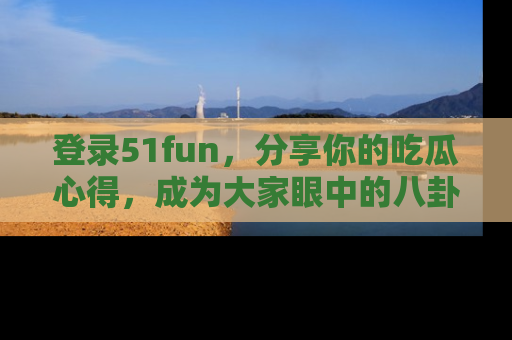 登录51fun，分享你的吃瓜心得，成为大家眼中的八卦专家！