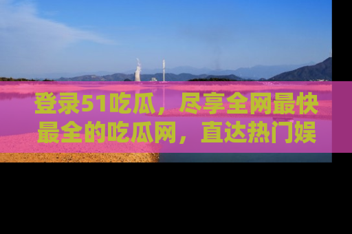 登录51吃瓜，尽享全网最快最全的吃瓜网，直达热门娱乐新闻！