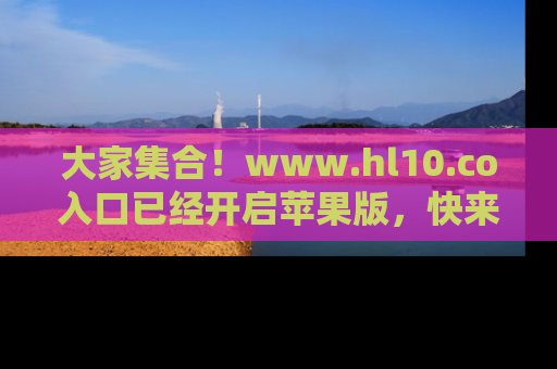 大家集合！www.hl10.co入口已经开启苹果版，快来一起享受吃瓜吧！