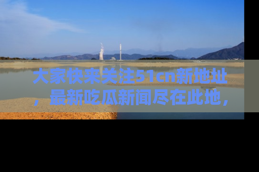 大家快来关注51cn新地址，最新吃瓜新闻尽在此地，绝对不容错过哦！