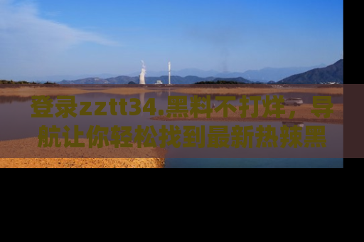 登录zztt34.黑料不打烊，导航让你轻松找到最新热辣黑料，吃瓜更方便！