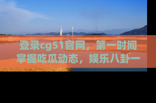 登录cg51官网，第一时间掌握吃瓜动态，娱乐八卦一网打尽！