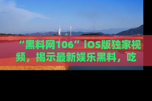 “黑料网106”iOS版独家视频，揭示最新娱乐黑料，吃瓜不停！