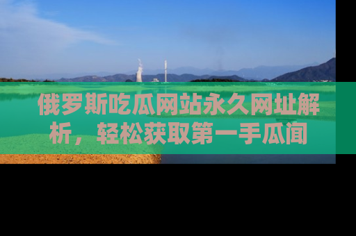 俄罗斯吃瓜网站永久网址解析，轻松获取第一手瓜闻
