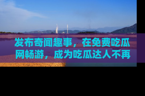 发布奇闻趣事，在免费吃瓜网畅游，成为吃瓜达人不再是梦！