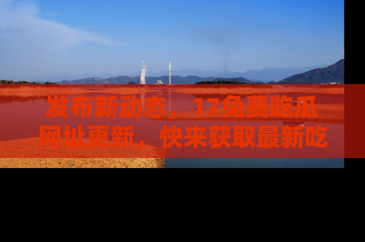 发布新动态，17免费吃瓜网址更新，快来获取最新吃瓜信息哦！