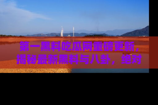 第一黑料吃瓜网重磅更新，揭秘最新黑料与八卦，绝对不容错过