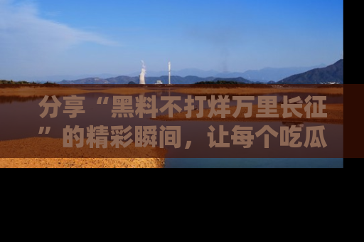 分享“黑料不打烊万里长征”的精彩瞬间，让每个吃瓜人都乐在其中！