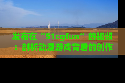 发布在“51cgfun”的视频：剖析动漫游戏背后的创作故事与文化意蕴！