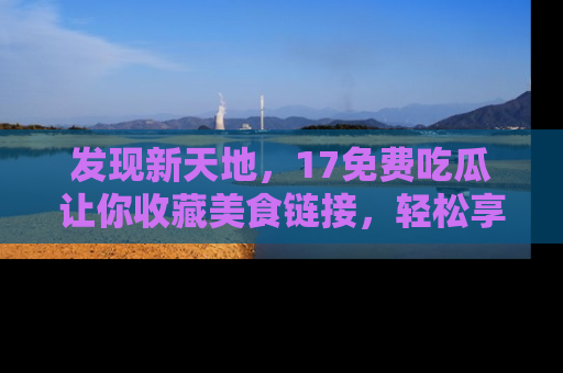发现新天地，17免费吃瓜让你收藏美食链接，轻松享受美好生活