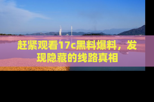 赶紧观看17c黑料爆料，发现隐藏的线路真相