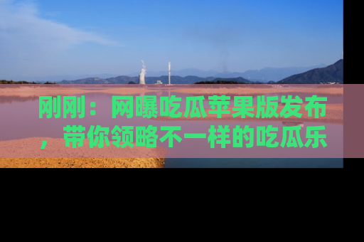 刚刚：网曝吃瓜苹果版发布，带你领略不一样的吃瓜乐趣！