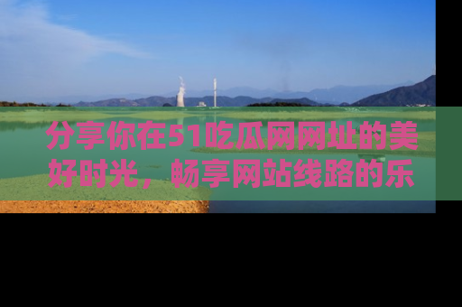 分享你在51吃瓜网网址的美好时光，畅享网站线路的乐趣！