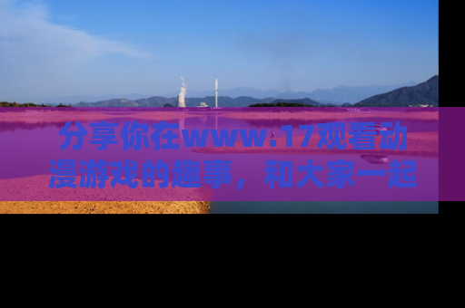 分享你在www.17观看动漫游戏的趣事，和大家一起探讨二次元魅力！