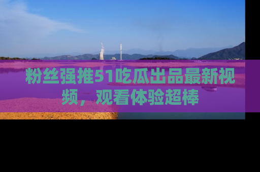 粉丝强推51吃瓜出品最新视频，观看体验超棒
