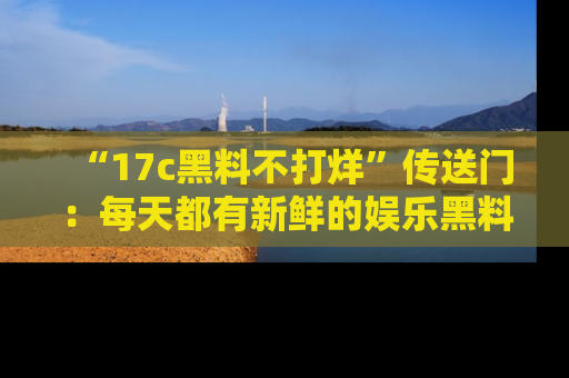 “17c黑料不打烊”传送门:每天都有新鲜的娱乐黑料等你来揭秘!