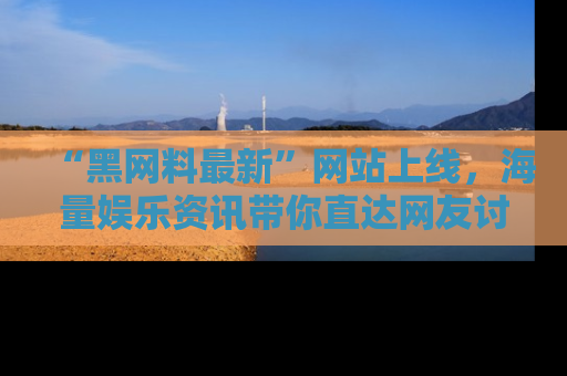 “黑网料最新”网站上线，海量娱乐资讯带你直达网友讨论的中心！