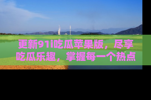 更新91i吃瓜苹果版，尽享吃瓜乐趣，掌握每一个热点话题