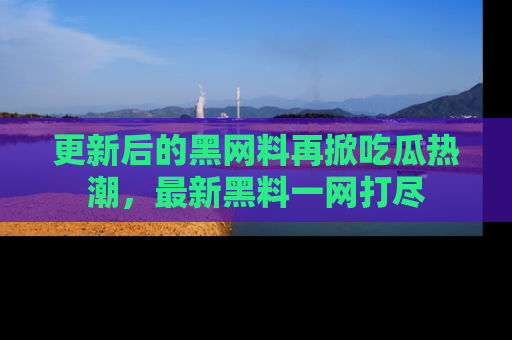更新后的黑网料再掀吃瓜热潮，最新黑料一网打尽