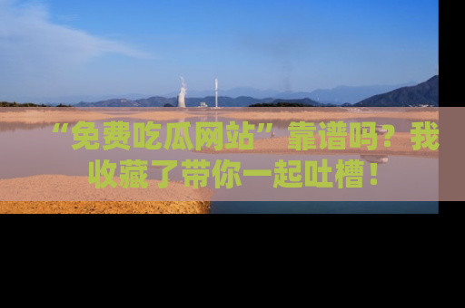 “免费吃瓜网站”靠谱吗？我收藏了带你一起吐槽！