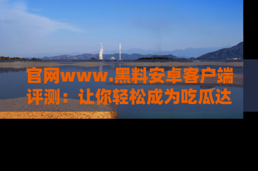 官网www.黑料安卓客户端评测：让你轻松成为吃瓜达人！