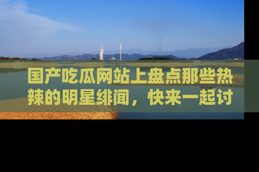 国产吃瓜网站上盘点那些热辣的明星绯闻，快来一起讨论吧！