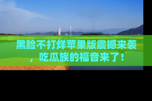 黑脸不打烊苹果版震撼来袭，吃瓜族的福音来了！