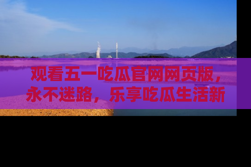 观看五一吃瓜官网网页版，永不迷路，乐享吃瓜生活新方式