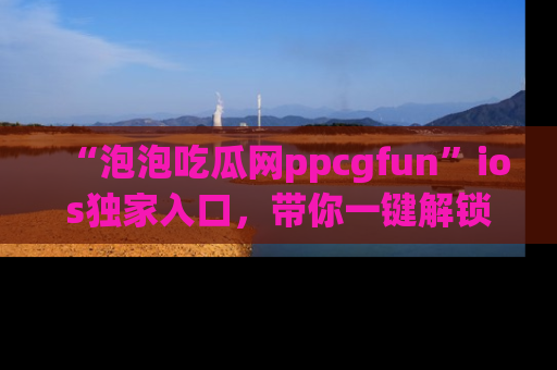 “泡泡吃瓜网ppcgfun”ios独家入口，带你一键解锁最新娱乐资讯，快来吃瓜！