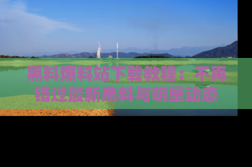 黑料爆料站下载教程：不再错过最新黑料与明星动态