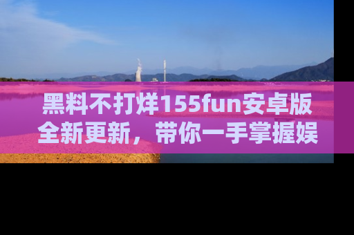 黑料不打烊155fun安卓版全新更新，带你一手掌握娱乐圈的秘密与八卦！