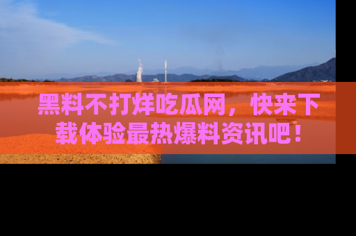 黑料不打烊吃瓜网，快来下载体验最热爆料资讯吧！