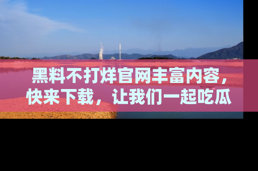 黑料不打烊官网丰富内容，快来下载，让我们一起吃瓜吧！